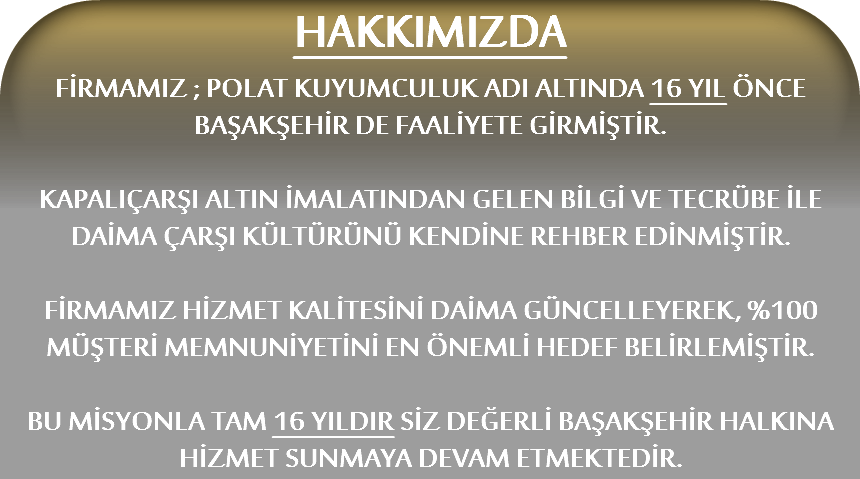 HAKKIMIZDA
FİRMAMIZ ; POLAT KUYUMCULUK ADI ALTINDA 16 YIL ÖNCE BAŞAKŞEHİR DE FAALİYETE GİRMİŞTİR. KAPALIÇARŞI ALTIN İMALATINDAN GELEN BİLGİ VE TECRÜBE İLE DAİMA ÇARŞI KÜLTÜRÜNÜ KENDİNE REHBER EDİNMİŞTİR. FİRMAMIZ HİZMET KALİTESİNİ DAİMA GÜNCELLEYEREK, %100 MÜŞTERİ MEMNUNİYETİNİ EN ÖNEMLİ HEDEF BELİRLEMİŞTİR. BU MİSYONLA TAM 16 YILDIR SİZ DEĞERLİ BAŞAKŞEHİR HALKINA HİZMET SUNMAYA DEVAM ETMEKTEDİR.