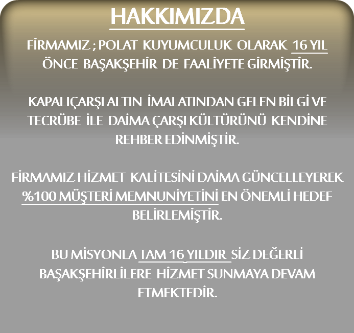 HAKKIMIZDA
FİRMAMIZ ; POLAT KUYUMCULUK OLARAK 16 YIL
ÖNCE BAŞAKŞEHİR DE FAALİYETE GİRMİŞTİR. KAPALIÇARŞI ALTIN İMALATINDAN GELEN BİLGİ VE TECRÜBE İLE DAİMA ÇARŞI KÜLTÜRÜNÜ KENDİNE REHBER EDİNMİŞTİR. FİRMAMIZ HİZMET KALİTESİNİ DAİMA GÜNCELLEYEREK %100 MÜŞTERİ MEMNUNİYETİNİ EN ÖNEMLİ HEDEF BELİRLEMİŞTİR. BU MİSYONLA TAM 16 YILDIR SİZ DEĞERLİ BAŞAKŞEHİRLİLERE HİZMET SUNMAYA DEVAM ETMEKTEDİR.