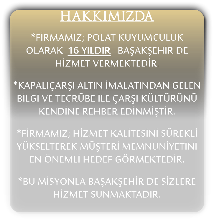 HAKKIMIZDA *FİRMAMIZ; POLAT KUYUMCULUK OLARAK 16 YILDIR BAŞAKŞEHİR DE HİZMET VERMEKTEDİR. *KAPALIÇARŞI ALTIN İMALATINDAN GELEN BİLGİ VE TECRÜBE İLE ÇARŞI KÜLTÜRÜNÜ KENDİNE REHBER EDİNMİŞTİR. *FİRMAMIZ; HİZMET KALİTESİNİ SÜREKLİ YÜKSELTEREK MÜŞTERİ MEMNUNİYETİNİ EN ÖNEMLİ HEDEF GÖRMEKTEDİR. *BU MİSYONLA BAŞAKŞEHİR DE SİZLERE HİZMET SUNMAKTADIR.
