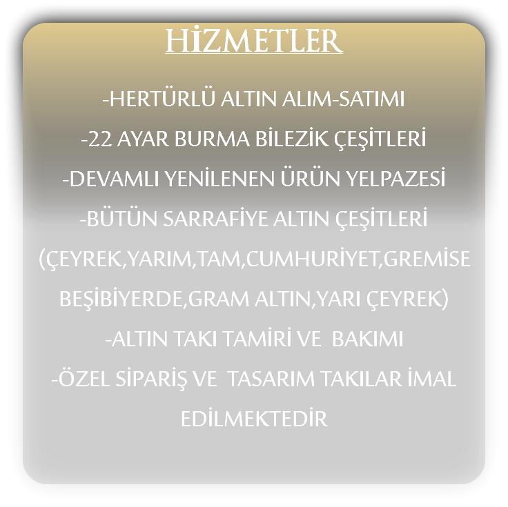 HİZMETLER -HERTÜRLÜ ALTIN ALIM-SATIMI
-22 AYAR BURMA BİLEZİK ÇEŞİTLERİ
-DEVAMLI YENİLENEN ÜRÜN YELPAZESİ
-BÜTÜN SARRAFİYE ALTIN ÇEŞİTLERİ
(ÇEYREK,YARIM,TAM,CUMHURİYET,GREMİSE BEŞİBİYERDE,GRAM ALTIN,YARI ÇEYREK)
-ALTIN TAKI TAMİRİ VE BAKIMI
-ÖZEL SİPARİŞ VE TASARIM TAKILAR İMAL EDİLMEKTEDİR