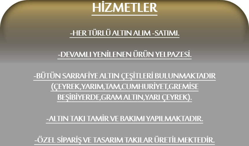 HİZMETLER -HER TÜRLÜ ALTIN ALIM -SATIMI. -DEVAMLI YENİLENEN ÜRÜN YELPAZESİ. -BÜTÜN SARRAFİYE ALTIN ÇEŞİTLERİ BULUNMAKTADIR
(ÇEYREK,YARIM,TAM,CUMHURİYET,GREMİSE
BEŞİBİYERDE,GRAM ALTIN,YARI ÇEYREK). -ALTIN TAKI TAMİR VE BAKIMI YAPILMAKTADIR. -ÖZEL SİPARİŞ VE TASARIM TAKILAR ÜRETİLMEKTEDİR.