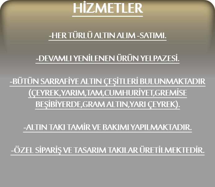 HİZMETLER -HER TÜRLÜ ALTIN ALIM -SATIMI. -DEVAMLI YENİLENEN ÜRÜN YELPAZESİ. -BÜTÜN SARRAFİYE ALTIN ÇEŞİTLERİ BULUNMAKTADIR
(ÇEYREK,YARIM,TAM,CUMHURİYET,GREMİSE
BEŞİBİYERDE,GRAM ALTIN,YARI ÇEYREK). -ALTIN TAKI TAMİR VE BAKIMI YAPILMAKTADIR. -ÖZEL SİPARİŞ VE TASARIM TAKILAR ÜRETİLMEKTEDİR.